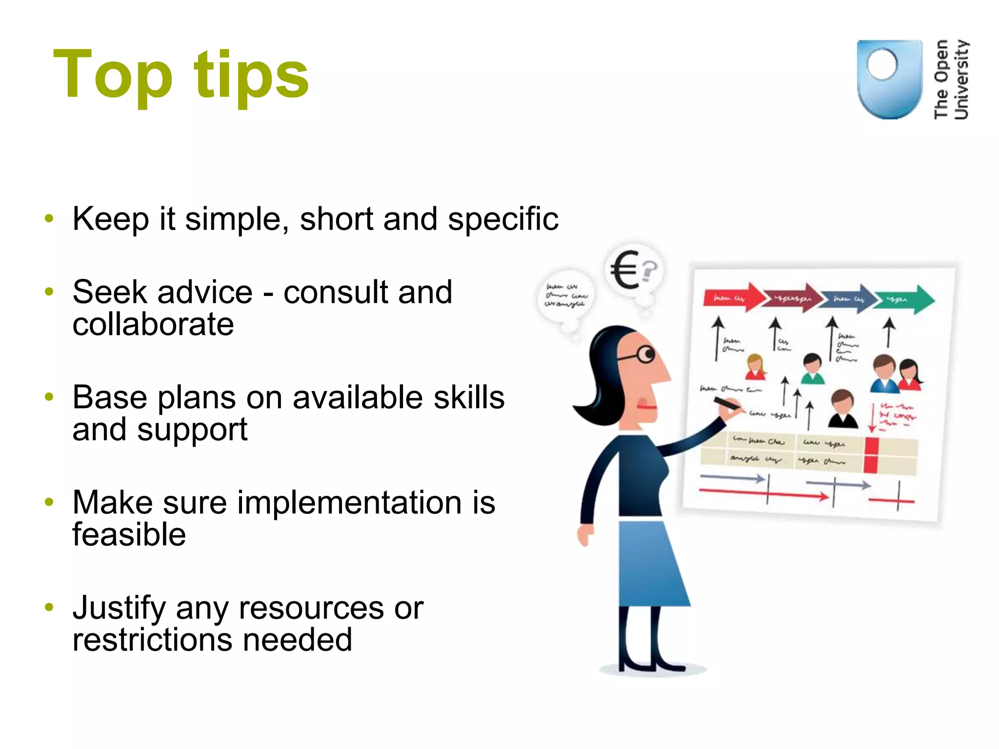 • Keep it simple, short and specific
• Seek advice - consult and
collaborate
• Base plans on available skills
and support
• Make sure implementation is
feasible
• Justify any resources or
restrictions needed
Top tips
 