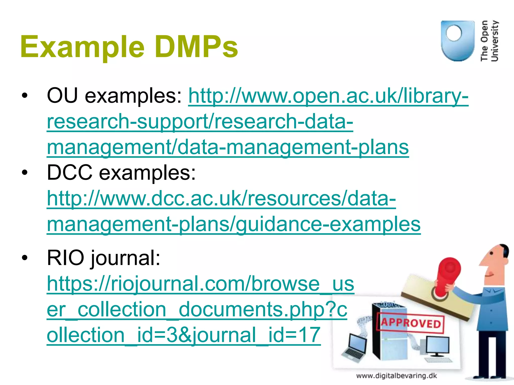Example DMPs
• OU examples: http://www.open.ac.uk/library-
research-support/research-data-
management/data-management-plans
• DCC examples:
http://www.dcc.ac.uk/resources/data-
management-plans/guidance-examples
• RIO journal:
https://riojournal.com/browse_us
er_collection_documents.php?c
ollection_id=3&journal_id=17
 