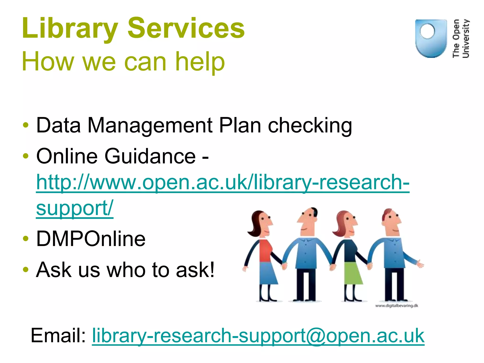 Library Services
How we can help
• Data Management Plan checking
• Online Guidance -
http://www.open.ac.uk/library-research-
support/
• DMPOnline
• Ask us who to ask!
Email: library-research-support@open.ac.uk
 