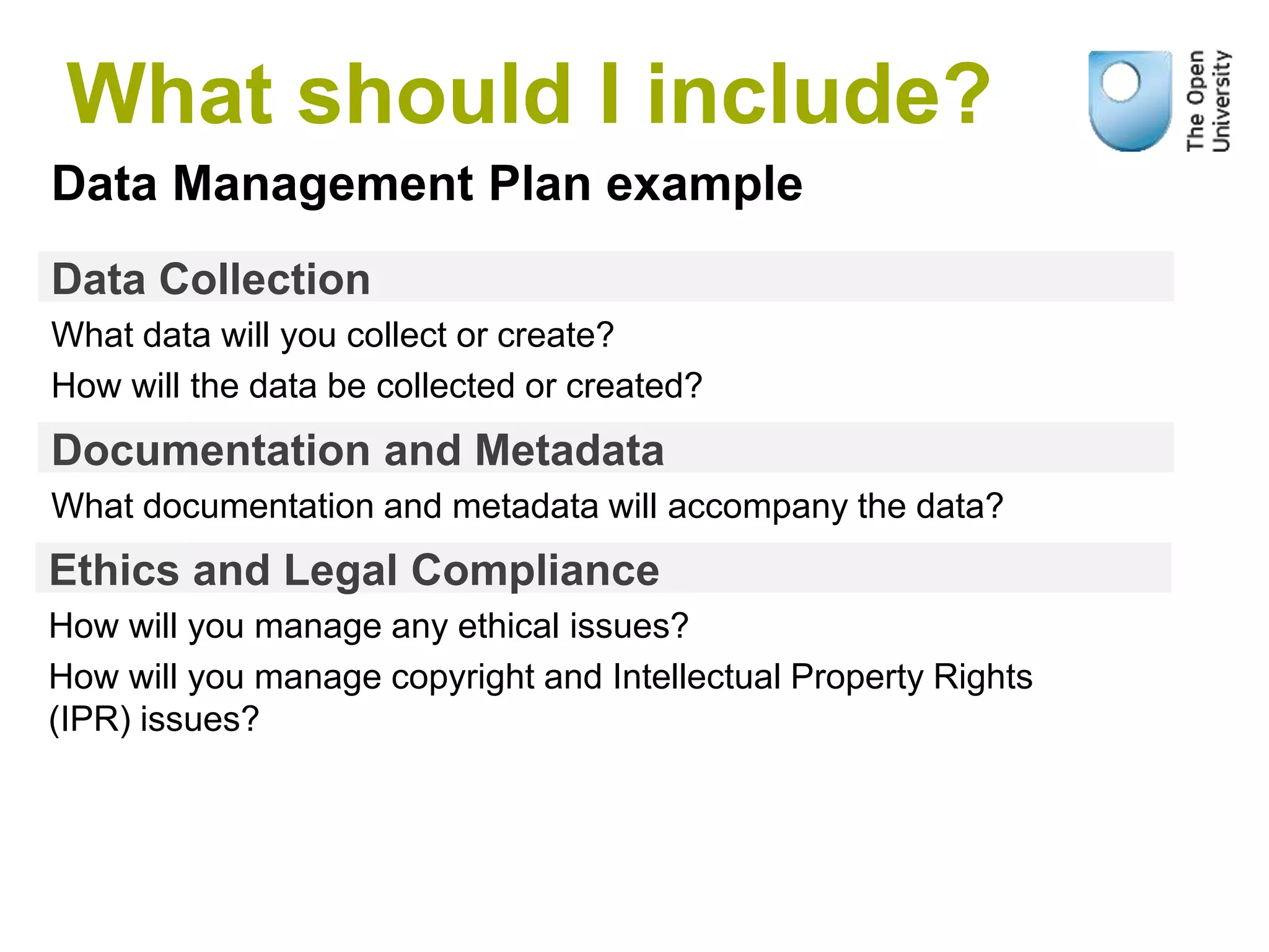 Data Collection
What data will you collect or create?
How will the data be collected or created?
Data Management Plan example
Documentation and Metadata
What documentation and metadata will accompany the data?
Ethics and Legal Compliance
How will you manage any ethical issues?
How will you manage copyright and Intellectual Property Rights
(IPR) issues?
What should I include?
 