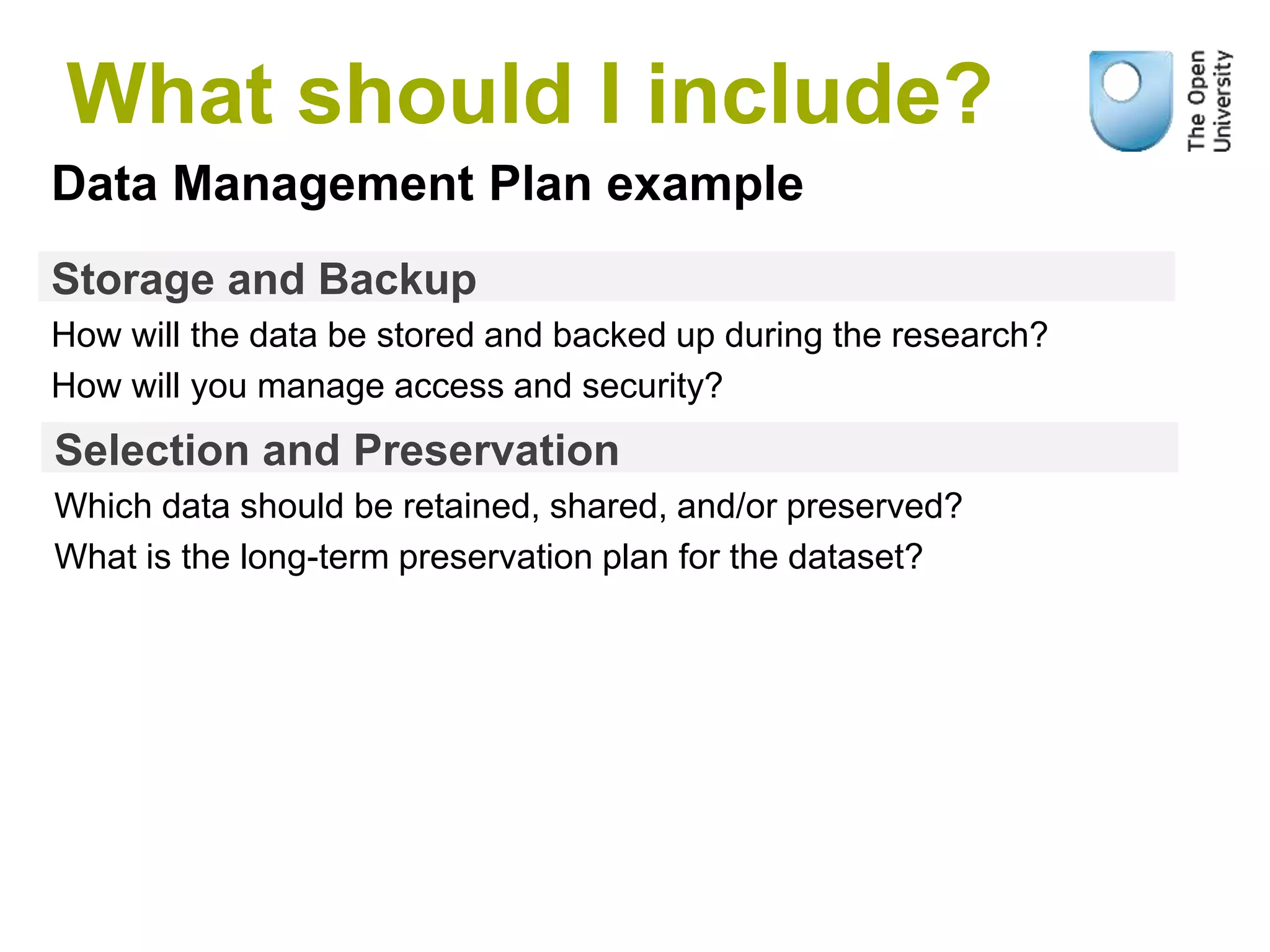 Storage and Backup
How will the data be stored and backed up during the research?
How will you manage access and security?
Data Management Plan example
Selection and Preservation
Which data should be retained, shared, and/or preserved?
What is the long-term preservation plan for the dataset?
What should I include?
 