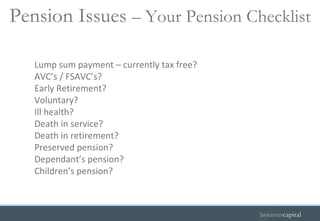 Lump sum payment – currently tax free? AVC’s / FSAVC’s? Early Retirement? Voluntary? Ill health? Death in service? Death in retirement? Preserved pension? Dependant’s pension? Children’s pension? Pension Issues  – Your Pension Checklist   