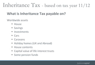 Worldwide assets House Savings Investments Cars Caravans Holiday homes (UK and Abroad) House contents Capital value of life interest trusts Some pension funds What is Inheritance Tax payable on? Inheritance Tax   - based on tax year 11/12  