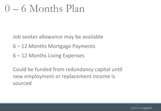 Job seeker allowance may be available 6 – 12 Months Mortgage Payments 6 – 12 Months Living Expenses Could be funded from redundancy capital until new employment or replacement income is sourced 0 – 6 Months Plan   