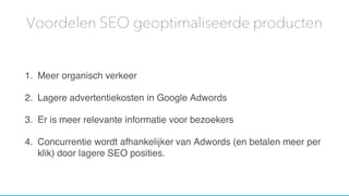 1. Meer organisch verkeer
2. Lagere advertentiekosten in Google Adwords
3. Er is meer relevante informatie voor bezoekers
4. Concurrentie wordt afhankelijker van Adwords (en betalen meer per
klik) door lagere SEO posities.
Voordelen SEO geoptimaliseerde producten
 