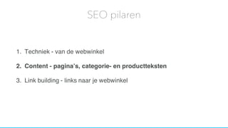 1. Techniek - van de webwinkel
2. Content - pagina’s, categorie- en productteksten
3. Link building - links naar je webwinkel
SEO pilaren
 