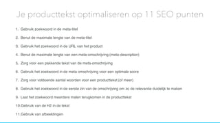 1. Gebruik zoekwoord in de meta-titel
2. Benut de maximale lengte van de meta-titel
3. Gebruik het zoekwoord in de URL van het product
4. Benut de maximale lengte van een meta-omschrijving (meta-description)
5. Zorg voor een pakkende tekst van de meta-omschrijving
6. Gebruik het zoekwoord in de meta omschrijving voor een optimale score
7. Zorg voor voldoende aantal woorden voor een producttekst (of meer)
8. Gebruik het zoekwoord in de eerste zin van de omschrijving om zo de relevantie duidelijk te maken
9. Laat het zoekwoord meerdere malen terugkomen in de producttekst
10.Gebruik van de H2 in de tekst
11.Gebruik van afbeeldingen
Je producttekst optimaliseren op 11 SEO punten
 
