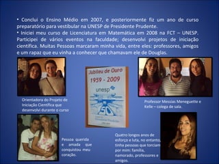 • Conclui o Ensino Médio em 2007, e posteriormente fiz um ano de curso
preparatório para vestibular na UNESP de Presidente Prudente.
• Iniciei meu curso de Licenciatura em Matemática em 2008 na FCT – UNESP.
Participei de vários eventos na faculdade; desenvolvi projetos de iniciação
científica. Muitas Pessoas marcaram minha vida, entre eles: professores, amigos
e um rapaz que eu vinha a conhecer que chamavam ele de Douglas.




  Orientadora do Projeto de                                Professor Messias Meneguette e
  Iniciação Científica que                                 Kelle – colega de sala.
  desenvolvi durante o curso




                                          Quatro longos anos de
                        Pessoa querida    esforço e luta, no entanto,
                        e amada que       tinha pessoas que torciam
                        conquistou meu    por mim: família,
                        coração.          namorado, professores e
                                          amigos.
 