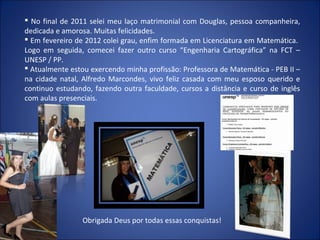  No final de 2011 selei meu laço matrimonial com Douglas, pessoa companheira,
dedicada e amorosa. Muitas felicidades.
 Em fevereiro de 2012 colei grau, enfim formada em Licenciatura em Matemática.
Logo em seguida, comecei fazer outro curso “Engenharia Cartográfica” na FCT –
UNESP / PP.
 Atualmente estou exercendo minha profissão: Professora de Matemática - PEB II –
na cidade natal, Alfredo Marcondes, vivo feliz casada com meu esposo querido e
continuo estudando, fazendo outra faculdade, cursos a distância e curso de inglês
com aulas presenciais.




                 Obrigada Deus por todas essas conquistas!
 