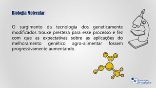 Biologia Molecular
O surgimento da tecnologia dos geneticamente
modificados trouxe presteza para esse processo e fez
com que as expectativas sobre as aplicações do
melhoramento genético agro-alimentar fossem
progressivamente aumentando.
 