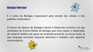 Biologia Molecular
É o ramo da Biologia responsável pelo estudo das células e dos
padrões moleculares.
O ensino de tópicos de Biologia Celular e Molecular constitui um dos
conteúdos do Ensino Médio de Biologia que mais requer a elaboração
de material didático de apoio ao conteúdo presente nos livros texto, já
que emprega conceitos bastante abstratos e trabalha com aspectos
microscópicos.
 