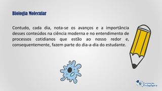 Biologia Molecular
Contudo, cada dia, nota-se os avanços e a importância
desses conteúdos na ciência moderna e no entendimento de
processos cotidianos que estão ao nosso redor e,
consequentemente, fazem parte do dia-a-dia do estudante.
 