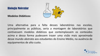 Biologia Molecular
Modelos Didáticos:
Uma alternativa para a falta desses laboratórios nas escolas,
principalmente as públicas, seria a montagem de laboratórios que
contivessem modelos didáticos que contemplassem os conteúdos
acima e dessa forma pudessem trazer uma visão mais aproximada
desse mundo abstrato aos estudantes do Ensino Médio, na ausência de
equipamentos de alto custo.
 