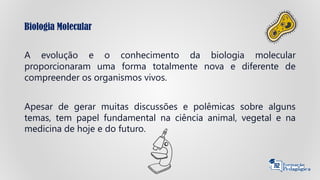 Biologia Molecular
A evolução e o conhecimento da biologia molecular
proporcionaram uma forma totalmente nova e diferente de
compreender os organismos vivos.
Apesar de gerar muitas discussões e polêmicas sobre alguns
temas, tem papel fundamental na ciência animal, vegetal e na
medicina de hoje e do futuro.
 