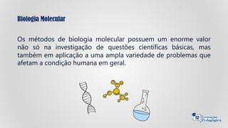 Biologia Molecular
Os métodos de biologia molecular possuem um enorme valor
não só na investigação de questões científicas básicas, mas
também em aplicação a uma ampla variedade de problemas que
afetam a condição humana em geral.
 