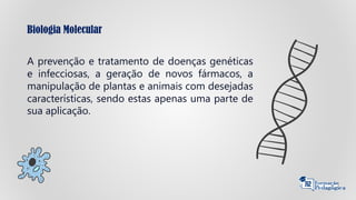 Biologia Molecular
A prevenção e tratamento de doenças genéticas
e infecciosas, a geração de novos fármacos, a
manipulação de plantas e animais com desejadas
características, sendo estas apenas uma parte de
sua aplicação.
 
