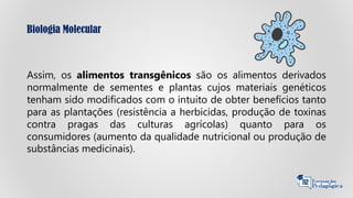 Biologia Molecular
Assim, os alimentos transgênicos são os alimentos derivados
normalmente de sementes e plantas cujos materiais genéticos
tenham sido modificados com o intuito de obter benefícios tanto
para as plantações (resistência a herbicidas, produção de toxinas
contra pragas das culturas agrícolas) quanto para os
consumidores (aumento da qualidade nutricional ou produção de
substâncias medicinais).
 