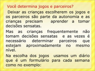 Você determina jogos e parceiros?
 Deixar as crianças escolherem os jogos e
os parceiros são parte da autonomia e as
crianças precisam      aprender a tomar
decisões sensatas.
Mas as crianças frequentemente não
tomam decisões sensatas e as vezes é
necessário   determinar    parceiros  que
estejam aproximadamente no mesmo
nível.
Na escolha dos jogos usamos um diário
que é um formulário para cada semana
como no exemplo:
 