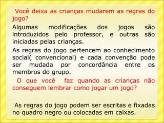 Você deixa as crianças mudarem as regras do
jogo?
Algumas      modificações   dos   jogos   são
introduzidos pelo professor, e outras são
iniciadas pelas crianças.
As regras do jogo pertencem ao conhecimento
social( convencional) e cada convenção pode
ser mudada por concordância entre os
membros do grupo.
  O que você       faz quando as crianças não
conseguem lembrar como jogar um jogo?

 As regras do jogo podem ser escritas e fixadas
no quadro negro ou colocadas em caixas.
 