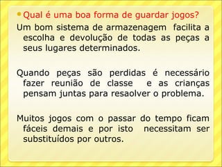 Qual é uma boa forma de guardar jogos?
Um bom sistema de armazenagem facilita a
 escolha e devolução de todas as peças a
 seus lugares determinados.

Quando peças são perdidas é necessário
 fazer reunião de classe    e as crianças
 pensam juntas para resaolver o problema.

Muitos jogos com o passar do tempo ficam
 fáceis demais e por isto necessitam ser
 substituídos por outros.
 