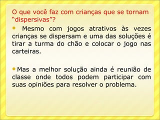 O que você faz com crianças que se tornam
“dispersivas”?
 Mesmo com jogos atrativos às vezes
crianças se dispersam e uma das soluções é
tirar a turma do chão e colocar o jogo nas
carteiras.

Mas  a melhor solução ainda é reunião de
classe onde todos podem participar com
suas opiniões para resolver o problema.
 