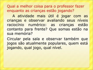 Qual a melhor coisa para o professor fazer
enquanto as crianças estão jogando?
   A atividade mais útil é jogar com as
crianças e observar avaliando seus níveis
raciocínio numérico: as crianças estão
contanto para frente? Que somas estão na
sua memória?
Circular pela sala e observar também que
jogos são atualmente populares, quem está
jogando, qual jogo, qual nível.
 