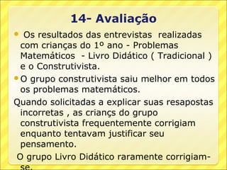  Os resultados das entrevistas realizadas
 com crianças do 1º ano - Problemas
 Matemáticos - Livro Didático ( Tradicional )
 e o Construtivista.
O grupo construtivista saiu melhor em todos
 os problemas matemáticos.
Quando solicitadas a explicar suas resapostas
 incorretas , as criançs do grupo
 construtivista frequentemente corrigiam
 enquanto tentavam justificar seu
 pensamento.
O grupo Livro Didático raramente corrigiam-
 