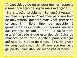 A capacidade de gerar uma melhor resposta
é uma indicação de lógica mais avançada.
 Na situação problema: Se você tivesse 4
velinhas e quisesse 7 velinhas para um bolo
de aniversário, quantas mais você precisaria
conseguir?      Este tipo de questão é
geralmente respondida por apenas metade
das crianças de um 2º ano – a razão para
esta dificuldade é que este tipo de lógica de
relações parte–todo é difícil para crianças
até sete ou 8 anos de idade. 86% do grupo
do construtivismo do 1º ano acertou e o
grupo do Livro 46% de respostas erradas.
 