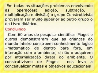 Em todas as situações problemas envolvendo
as    operações(      adição,   subtração,
multiplicação e divisão) o grupo Construtivista
provaram ser muito superior ao outro grupo o
do Livro didático.
Concluindo
  Com 60 anos de pesquisa científica Piaget e
outros demonstraram que as crianças do
mundo inteiro constroem conhecimento lógico
–matemático de dentro para fora, em
interação com o ambiente, e não o adquirem
por internalização direta do ambiente. O
construtivismo de Piaget         nos leva a
conceitualizar metas e objetivos educacionais
 