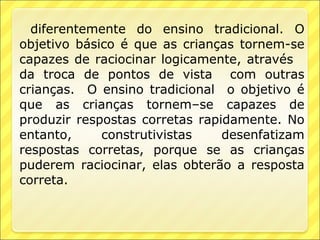 diferentemente do ensino tradicional. O
objetivo básico é que as crianças tornem-se
capazes de raciocinar logicamente, através
da troca de pontos de vista com outras
crianças. O ensino tradicional o objetivo é
que as crianças tornem–se capazes de
produzir respostas corretas rapidamente. No
entanto,     construtivistas    desenfatizam
respostas corretas, porque se as crianças
puderem raciocinar, elas obterão a resposta
correta.
 