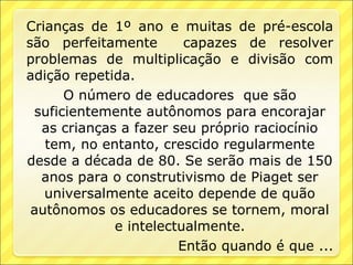 Crianças de 1º ano e muitas de pré-escola
são perfeitamente       capazes de resolver
problemas de multiplicação e divisão com
adição repetida.
      O número de educadores que são
 suficientemente autônomos para encorajar
  as crianças a fazer seu próprio raciocínio
   tem, no entanto, crescido regularmente
desde a década de 80. Se serão mais de 150
  anos para o construtivismo de Piaget ser
   universalmente aceito depende de quão
 autônomos os educadores se tornem, moral
             e intelectualmente.
                       Então quando é que ...
 