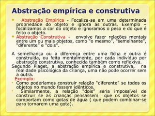    Abstração Empírica - Focaliza-se em uma determinada
  propriedade do objeto e ignora as outras. Exemplo –
  focalizamos a cor do objeto e ignoramos o peso e do que é
  feito o objeto.
 Abstração Construtiva -    envolve fazer relações mentais
  entre um ou mais objetos, como “o mesmo”, “semelhante”,
  “diferente” e “dois”.
A semelhança ou a diferença entre uma ficha e outra é
   construída, ou feita mentalmente, por cada indivíduo por
   abstração construtiva, conhecida também como reflexiva.
Segundo Piaget, a abstração empírica e construtiva, na
   realidade psicológica da criança, uma não pode ocorrer sem
   a outra.
  Exemplo:
 Como poderíamos construir relação “diferente” se todos os
   objetos no mundo fossem idênticos.
    Similarmente, a relação "dois” seria impossível de
   construir se as crianças pensassem que os objetos se
   comportam como gotas de água ( que podem combinar-se
   para tornarem uma gota).
 