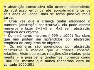 A abstração construtiva não ocorre independente
da abstração empírica até aproximadamente os
seis anos de idade, mas se torna possível mais
tarde.
 Uma vez que a criança tenha elaborado o
número (abstração construtiva), ela pode operar
números e fazer 5+5+5 e 4x5 sem abstração
empírica dos objetos.
 Com números maiores ( 999 e 1000) fica claro
que não podem ser aprendidos por abstração
empírica de conjuntos de objetos.
 Os números são aprendidos por abstração
construtiva à medida que a criança constrói
relações. Visto que essas relações são criadas pela
mente – é possível entendermos números como
1000.001 mesmo que nunca tenhamos visto ou
contado 1000.001
 
