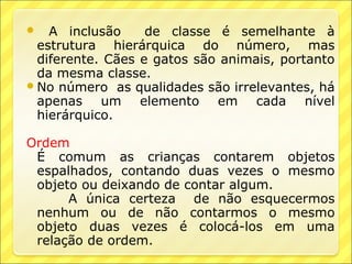    A inclusão     de classe é semelhante à
  estrutura hierárquica do número, mas
  diferente. Cães e gatos são animais, portanto
  da mesma classe.
 No número as qualidades são irrelevantes, há
  apenas um elemento em cada nível
  hierárquico.

Ordem
 É comum as crianças contarem objetos
 espalhados, contando duas vezes o mesmo
 objeto ou deixando de contar algum.
      A única certeza de não esquecermos
 nenhum ou de não contarmos o mesmo
 objeto duas vezes é colocá-los em uma
 relação de ordem.
 