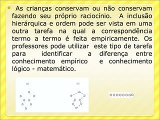  As crianças conservam ou não conservam
fazendo seu próprio raciocínio. A inclusão
hierárquica e ordem pode ser vista em uma
outra tarefa na qual a correspondência
termo a termo é feita empiricamente. Os
professores pode utilizar este tipo de tarefa
para      identificar    a diferença entre
conhecimento empírico       e conhecimento
lógico - matemático.
 