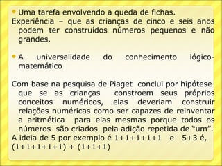  Uma  tarefa envolvendo a queda de fichas.
Experiência – que as crianças de cinco e seis anos
 podem ter construídos números pequenos e não
 grandes.

A   universalidade   do    conhecimento    lógico-
 matemático

Com base na pesquisa de Piaget conclui por hipótese
  que se as crianças       constroem seus próprios
  conceitos numéricos, elas deveriam construir
  relações numéricas como ser capazes de reinventar
  a aritmética para elas mesmas porque todos os
  números são criados pela adição repetida de “um”.
A ideia de 5 por exemplo é 1+1+1+1+1 e 5+3 é,
(1+1+1+1+1) + (1+1+1)
 