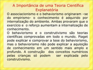 A Importância de uma Teoria Científica
              Explanatória
O associacionismo e o behaviorismo originaram –se
do empirismo- o conhecimento é adquirido por
internalização do ambiente. Ambas provaram que o
exercício e o reforço aumentam a internalização de
conhecimento.
O behaviorismo e o construtivismo são teorias
científicas comprovadas em todo o mundo. Piaget
pode explicar e comprovar a tese do behaviorismo,
mas o behaviorismo não pode explicar a aquisição
de conhecimento em um sentido mais amplo e
profundo. A construção dos conceitos numéricos
pelas crianças só podem       ser explicada pelo
construtivismo.
 