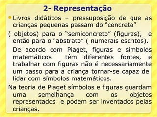 Livros   didáticos – pressuposição de que as
  crianças pequenas passam do “concreto”
( objetos) para o “semiconcreto” (figuras), e
  então para o “abstrato” ( numerais escritos).
  De acordo com Piaget, figuras e símbolos
  matemáticos       têm diferentes fontes, e
  trabalhar com figuras não é necessariamente
  um passo para a criança tornar-se capaz de
  lidar com símbolos matemáticos.
Na teoria de Piaget símbolos e figuras guardam
  uma      semelhança     com     os    objetos
  representados e podem ser inventados pelas
  crianças.
 