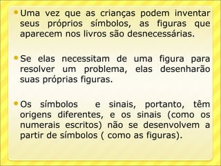 Uma  vez que as crianças podem inventar
 seus próprios símbolos, as figuras que
 aparecem nos livros são desnecessárias.

Se  elas necessitam de uma figura para
 resolver um problema, elas desenharão
 suas próprias figuras.

Os   símbolos    e     sinais, portanto, têm
 origens diferentes,     e os sinais (como os
 numerais escritos)     não se desenvolvem a
 partir de símbolos (   como as figuras).
 
