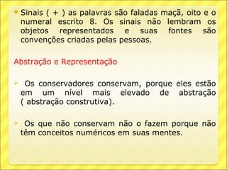  Sinais  ( + ) as palavras são faladas maçã, oito e o
    numeral escrito 8. Os sinais não lembram os
    objetos representados e suas fontes são
    convenções criadas pelas pessoas.

Abstração e Representação

    Os conservadores conservam, porque eles estão
    em um nível mais elevado de abstração
    ( abstração construtiva).

    Os que não conservam não o fazem porque não
    têm conceitos numéricos em suas mentes.
 