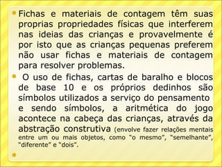 Fichas  e materiais de contagem têm suas
 proprias propriedades físicas que interferem
 nas ideias das crianças e provavelmente é
 por isto que as crianças pequenas preferem
 não usar fichas e materiais de contagem
 para resolver problemas.
 O uso de fichas, cartas de baralho e blocos
 de base 10 e os próprios dedinhos são
 símbolos utilizados a serviço do pensamento
 e sendo símbolos, a aritmética do jogo
 acontece na cabeça das crianças, através da
 abstração construtiva (envolve fazer relações mentais
    entre um ou mais objetos, como “o mesmo”, “semelhante”,
    “diferente” e “dois”.

 