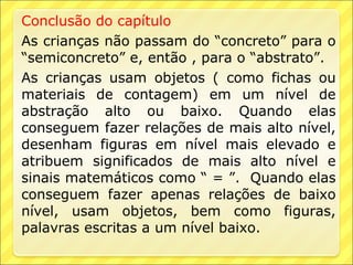 Conclusão do capítulo
As crianças não passam do “concreto” para o
“semiconcreto” e, então , para o “abstrato”.
As crianças usam objetos ( como fichas ou
materiais de contagem) em um nível de
abstração alto ou baixo. Quando elas
conseguem fazer relações de mais alto nível,
desenham figuras em nível mais elevado e
atribuem significados de mais alto nível e
sinais matemáticos como “ = ”. Quando elas
conseguem fazer apenas relações de baixo
nível, usam objetos, bem como figuras,
palavras escritas a um nível baixo.
 