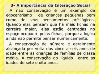 A não conservação é um exemplo de
egocentrismo     de crianças pequenas bem
como de seus pensamentos pré-lógicos.
Quando elas pensam que há mais fichas na
carreira maior, elas estão centradas no
espaço ocupado pelas fichas, porque a lógica
ainda não permite pensar numericamente.
  A conservação de número é geralmente
alcançada por volta dos cinco a seis anos de
idade entre as crianças de famílias de classe
média. A conservação do líquido entre as
idades de sete e oito anos.
 