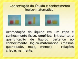 Conservação do líquido e conhecimento
           lógico-matemático




Acomodação do líquido em um copo é
conhecimento físico, empírico. Entretanto, a
quantificação de líquido pertence ao
conhecimento lógico-matemático (mesma
quantidade, mais, menos) - relações
criadas na mente.
 
