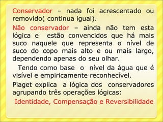 Conservador – nada foi acrescentado ou
removido( continua igual).
Não conservador – ainda não tem esta
lógica e estão convencidos que há mais
suco naquele que representa o nível de
suco do copo mais alto e ou mais largo,
dependendo apenas do seu olhar.
  Tendo como base o nível da água que é
visível e empiricamente reconhecível.
Piaget explica a lógica dos conservadores
agrupando três operações lógicas:
 Identidade, Compensação e Reversibilidade
 