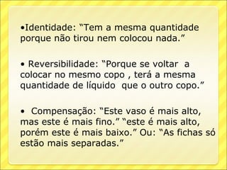 •Identidade: “Tem a mesma quantidade
porque não tirou nem colocou nada.”

• Reversibilidade: “Porque se voltar a
colocar no mesmo copo , terá a mesma
quantidade de líquido que o outro copo.”

• Compensação: “Este vaso é mais alto,
mas este é mais fino.” “este é mais alto,
porém este é mais baixo.” Ou: “As fichas só
estão mais separadas.”
 
