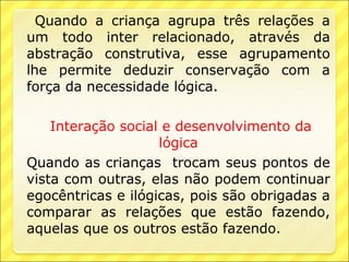 Quando a criança agrupa três relações a
um todo inter relacionado, através da
abstração construtiva, esse agrupamento
lhe permite deduzir conservação com a
força da necessidade lógica.

    Interação social e desenvolvimento da
                    lógica
Quando as crianças trocam seus pontos de
vista com outras, elas não podem continuar
egocêntricas e ilógicas, pois são obrigadas a
comparar as relações que estão fazendo,
aquelas que os outros estão fazendo.
 