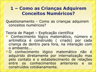 Questionamento - Como as crianças adquirem
 conceitos numéricos?

Teoria de Piaget – Explicação científica
 Conhecimento lógico matemático, número e
  aritmética é construído ( criado) por cada
  criança de dentro para fora, na interação com
  o ambiente...
 O conhecimento lógico matemático não é
  adquirido diretamente por internalização mas
  pelo contato e o estabelecimento de relações
  entre os conhecimentos anteriores e os
  construídos cotidianamente.
 