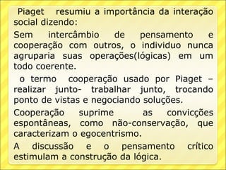 Piaget resumiu a importância da interação
social dizendo:
Sem      intercâmbio    de  pensamento     e
cooperação com outros, o individuo nunca
agruparia suas operações(lógicas) em um
todo coerente.
 o termo cooperação usado por Piaget –
realizar junto- trabalhar junto, trocando
ponto de vistas e negociando soluções.
Cooperação      suprime      as   convicções
espontâneas, como não-conservação, que
caracterizam o egocentrismo.
A discussão e o pensamento crítico
estimulam a construção da lógica.
 