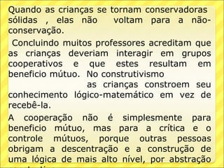 Quando as crianças se tornam conservadoras
sólidas , elas não     voltam para a não-
conservação.
 Concluindo muitos professores acreditam que
as crianças deveriam interagir em grupos
cooperativos e que estes resultam em
beneficio mútuo. No construtivismo
                 as crianças constroem seu
conhecimento lógico-matemático em vez de
recebê-la.
A cooperação não é simplesmente para
beneficio mútuo, mas para a crítica e o
controle mútuos, porque outras pessoas
obrigam a descentração e a construção de
uma lógica de mais alto nível, por abstração
 